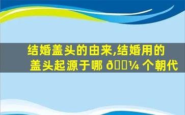结婚盖头的由来,结婚用的盖头起源于哪 🌼 个朝代